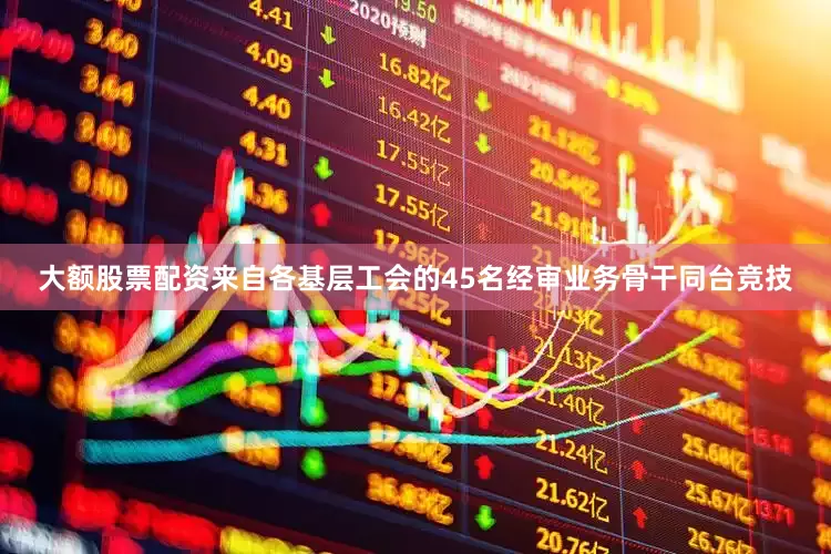 大额股票配资来自各基层工会的45名经审业务骨干同台竞技