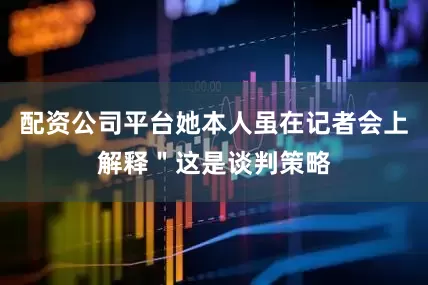 配资公司平台她本人虽在记者会上解释＂这是谈判策略