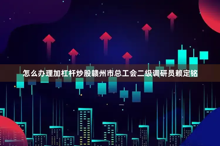 怎么办理加杠杆炒股赣州市总工会二级调研员赖定铭