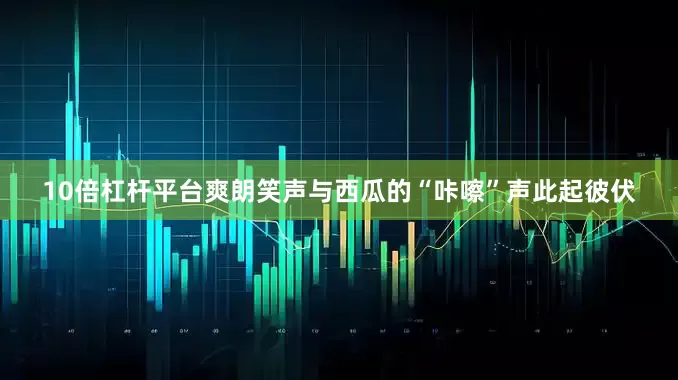 10倍杠杆平台爽朗笑声与西瓜的“咔嚓”声此起彼伏
