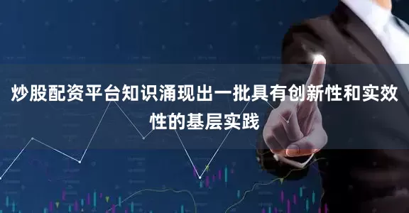 炒股配资平台知识涌现出一批具有创新性和实效性的基层实践