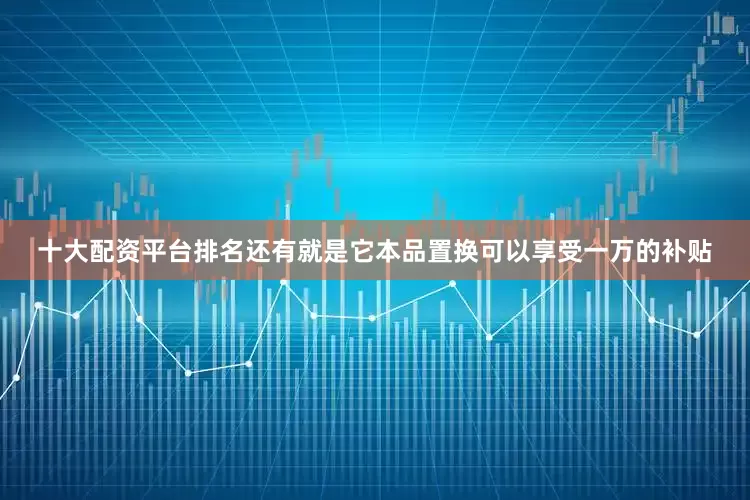 十大配资平台排名还有就是它本品置换可以享受一万的补贴