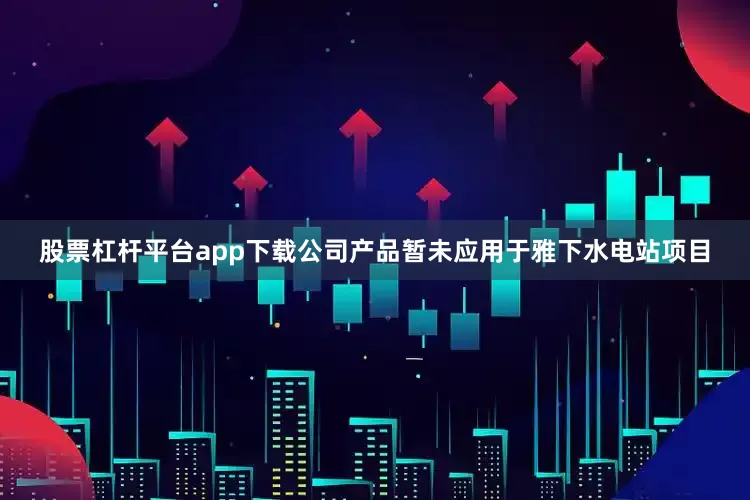 股票杠杆平台app下载公司产品暂未应用于雅下水电站项目