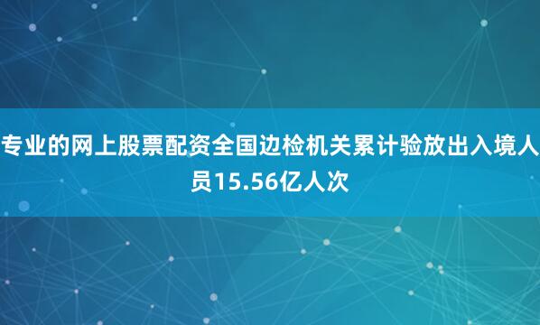 专业的网上股票配资全国边检机关累计验放出入境人员15.56亿人次