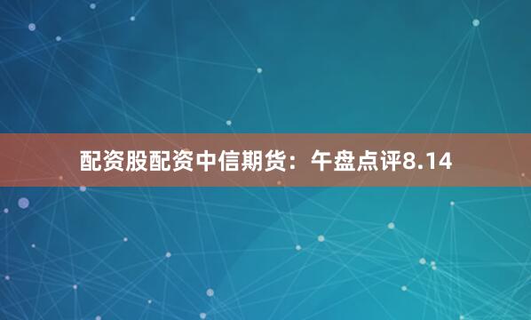 配资股配资中信期货：午盘点评8.14
