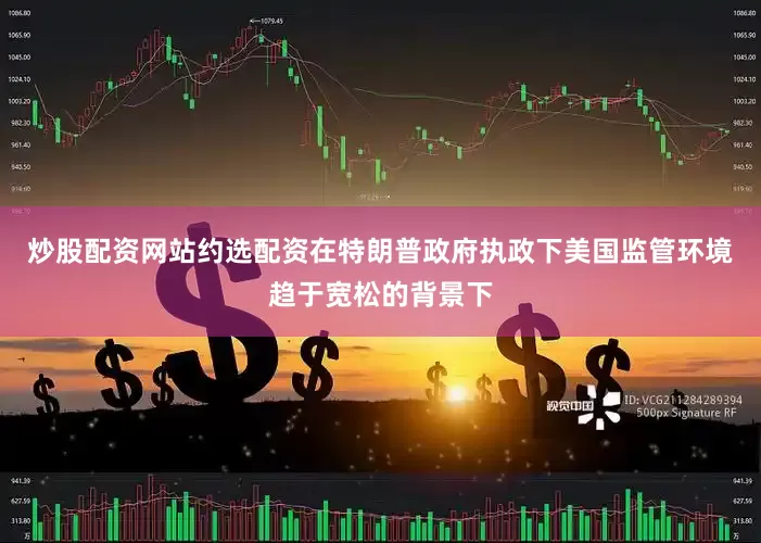 炒股配资网站约选配资在特朗普政府执政下美国监管环境趋于宽松的背景下