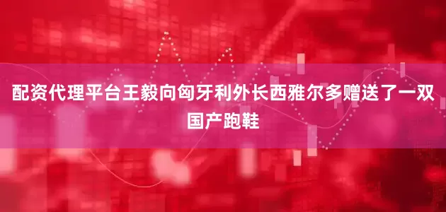 配资代理平台王毅向匈牙利外长西雅尔多赠送了一双国产跑鞋