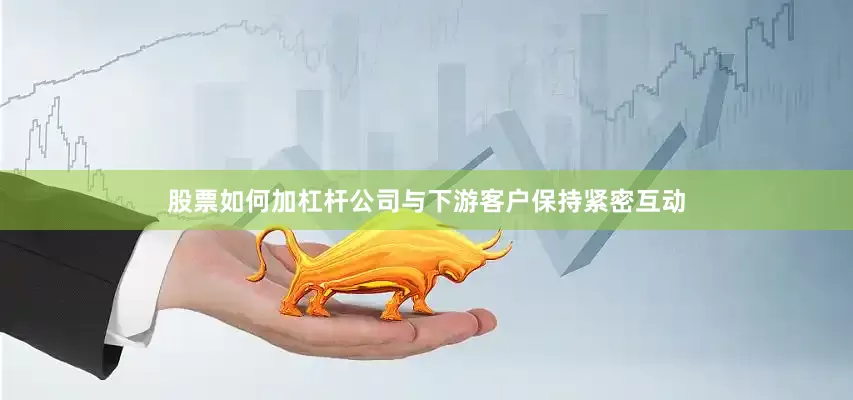 股票如何加杠杆公司与下游客户保持紧密互动