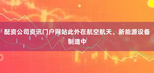 配资公司资讯门户网站此外在航空航天、新能源设备制造中