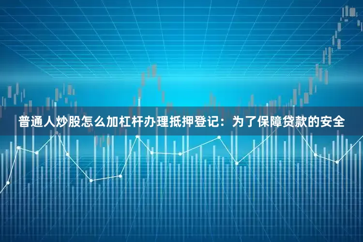 普通人炒股怎么加杠杆办理抵押登记：为了保障贷款的安全