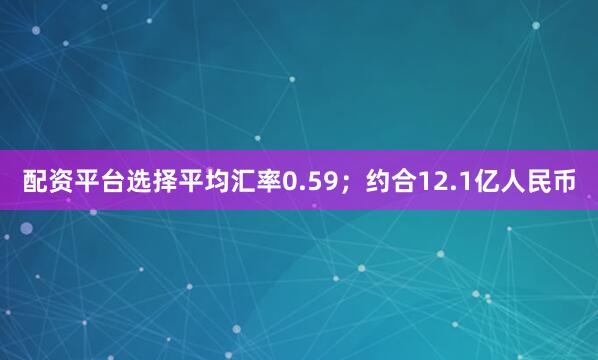 配资平台选择平均汇率0.59；约合12.1亿人民币
