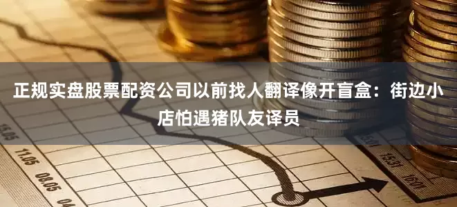正规实盘股票配资公司以前找人翻译像开盲盒：街边小店怕遇猪队友译员