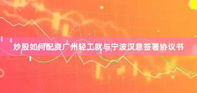 炒股如何配资广州轻工就与宁波汉意签署协议书